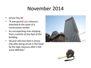 November 2014
• Jersey City, NJ
• “A one-pound tape measure
attached to the waist of a
construction worker.
• An unsuspecting man stepping
from a vehicle at the foot of the
building.
• 58-year-old man died in Jersey
City after being struck in the head
by the tape measure after it fell
some 400 feet.”
 