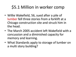 $5.1 Million in worker comp
• Willie Wakefield, 56, sued after a pile of
lumber fell three stories from a forklift at a
Chicago construction site and struck him in
the head.
• The March 2005 accident left Wakefield with a
concussion and a diminished capacity for
memory and learning.
• What Standards apply to storage of lumber on
a multi story building?
 