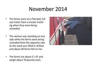 November 2014
• The forms were on a flat bed, full
size trailer from a tractor-trailer
rig when they were being
unloaded.
• The woman was standing on one
side while the forms were being
unloaded from the opposite side.
As the stack was lifted it shifted
and about 30 forms fell on her.
• The forms are about 2' x 8' and
weigh about 70 pounds each.
 