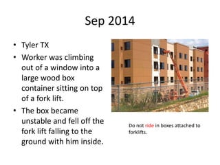 Sep 2014
• Tyler TX
• Worker was climbing
out of a window into a
large wood box
container sitting on top
of a fork lift.
• The box became
unstable and fell off the
fork lift falling to the
ground with him inside.
Do not ride in boxes attached to
forklifts.
 