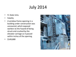 July 2014
• FL State Univ.
• Fatality
• A window-frame opening in a
building under construction was
uncovered, which exposed
workers to the hazard of being
struck and crushed by the
elevator carriage as it passed
within inches of the opening.
• $149,800
 