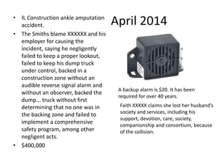 April 2014
• IL Construction ankle amputation
accident.
• The Smiths blame XXXXXX and his
employer for causing the
incident, saying he negligently
failed to keep a proper lookout,
failed to keep his dump truck
under control, backed in a
construction zone without an
audible reverse signal alarm and
without an observer, backed the
dump... truck without first
determining that no one was in
the backing zone and failed to
implement a comprehensive
safety program, among other
negligent acts.
• $400,000
A backup alarm is $20. It has been
required for over 40 years.
Faith XXXXX claims she lost her husband’s
society and services, including his
support, devotion, care, society,
companionship and consortium, because
of the collision.
 