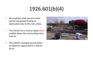 1926.601(b)(4)
• No employer shall use any motor
vehicle equipment having an
obstructed view to the rear unless:
• The vehicle has a reverse signal alarm
audible above the surrounding noise
level or:
• The vehicle is backed up only when
an observer signals that it is safe to
do so.
 