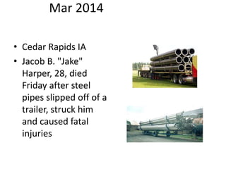 Mar 2014
• Cedar Rapids IA
• Jacob B. "Jake"
Harper, 28, died
Friday after steel
pipes slipped off of a
trailer, struck him
and caused fatal
injuries
 