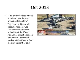 Oct 2013
• "This employee died when a
bundle of rebar he was
unloading fell on him”
• The victim, a 61-year-old
Vacaville resident was
crushed by rebar he was
unloading at the 49ers
stadium construction site in
Santa Clara, the second
worker fatality there in four
months, authorities said.
 