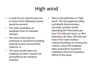 High wind
• A wind of such velocity that one
or more of the following hazards
would be present:
• The wind could blow an
employee from an elevated
location,
• The wind could cause an
employee or equipment handling
material to lose control of the
material, or
• The wind would expose an
employee to other hazards not
controlled by the standard
involved.
• Note to the definition of "high
wind": The Occupational Safety
and Health Administration
normally considers winds
exceeding 64.4 kilometers per
hour (40 miles per hour), or 48.3
kilometers per hour (30 miles per
hour) if the work involves
material handling, as meeting this
criteria, unless the employer
takes precautions to protect
employees from the hazardous
effects of the wind.
 