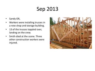 Sep 2013
• Sandy OR,
• Workers were installing trusses in
a new shop and storage building.
• 13 of the trusses toppled over,
landing on the crew.
• Smith died at the scene. Three
other construction workers were
injured.
 