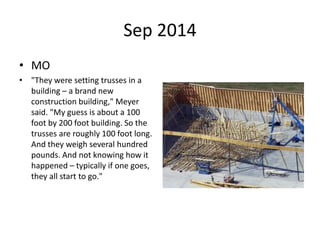Sep 2014
• MO
• "They were setting trusses in a
building – a brand new
construction building," Meyer
said. "My guess is about a 100
foot by 200 foot building. So the
trusses are roughly 100 foot long.
And they weigh several hundred
pounds. And not knowing how it
happened – typically if one goes,
they all start to go."
 
