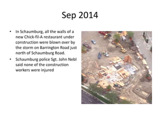 Sep 2014
• In Schaumburg, all the walls of a
new Chick-fil-A restaurant under
construction were blown over by
the storm on Barrington Road just
north of Schaumburg Road.
• Schaumburg police Sgt. John Nebl
said none of the construction
workers were injured
 