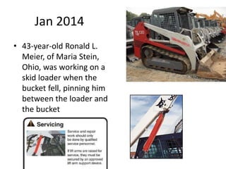 Jan 2014
• 43-year-old Ronald L.
Meier, of Maria Stein,
Ohio, was working on a
skid loader when the
bucket fell, pinning him
between the loader and
the bucket
 