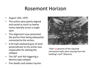 Rosemont Horizon
• August 13th, 1979
• The arches were poorly aligned
and varied as much as twelve
inches laterally across a single
span.
• This alignment issue prevented
the purlins from being adequately
connected to the arches;
• A 20 mph westward gust of wind
perpendicular to the arches was
responsible for starting the
collapse
• The 16th arch fell triggering a
domino type collapse
• Five deaths and sixteen injuries
"Over 53 percent of the required
connection bolts were missing from the
building's roof" (Nazario).
 