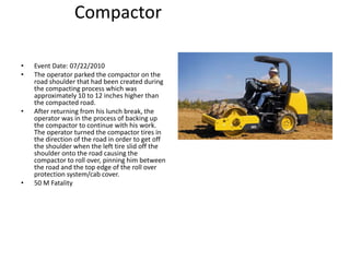 Compactor
• Event Date: 07/22/2010
• The operator parked the compactor on the
road shoulder that had been created during
the compacting process which was
approximately 10 to 12 inches higher than
the compacted road.
• After returning from his lunch break, the
operator was in the process of backing up
the compactor to continue with his work.
The operator turned the compactor tires in
the direction of the road in order to get off
the shoulder when the left tire slid off the
shoulder onto the road causing the
compactor to roll over, pinning him between
the road and the top edge of the roll over
protection system/cab cover.
• 50 M Fatality
 