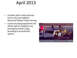 April 2013
• A worker with a road crew was
hurt on the Jane Addams
Memorial Tollway Friday morning.
• A piece of paving equipment slid
off the side of a flatbed truck,
pinning the worker's legs,
according to unconfirmed
reports.
 