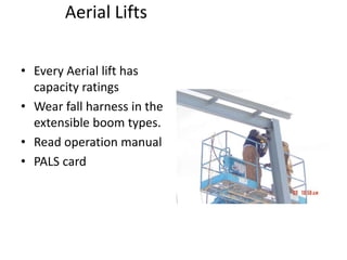Aerial Lifts
• Every Aerial lift has
capacity ratings
• Wear fall harness in the
extensible boom types.
• Read operation manual
• PALS card
 