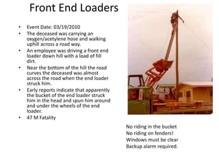 Front End Loaders
• Event Date: 03/19/2010
• The deceased was carrying an
oxygen/acetylene hose and walking
uphill across a road way.
• An employee was driving a front end
loader down hill with a load of fill
dirt.
• Near the bottom of the hill the road
curves the deceased was almost
across the road when the end loader
struck him.
• Early reports indicate that apparently
the bucket of the end loader struck
him in the head and spun him around
and under the wheels of the end
loader.
• 47 M Fatality
No riding in the bucket
No riding on fenders!
Windows must be clear
Backup alarm required.
 