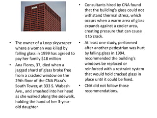 • The owner of a Loop skyscraper
where a woman was killed by
falling glass in 1999 has agreed to
pay her family $18 million
• Ana Flores, 37, died when a
jagged shard of glass broke free
from a cracked window on the
29th floor of the CNA Plaza's
South Tower, at 333 S. Wabash
Ave., and smashed into her head
as she walked along the sidewalk,
holding the hand of her 3-year-
old daughter.
• Consultants hired by CNA found
that the building's glass could not
withstand thermal stress, which
occurs when a warm area of glass
expands against a cooler area,
creating pressure that can cause
it to crack.
• At least one study, performed
after another pedestrian was hurt
by falling glass in 1994,
recommended the building's
windows be replaced or
reinforced with a restraint system
that would hold cracked glass in
place until it could be fixed.
• CNA did not follow those
recommendations.
 