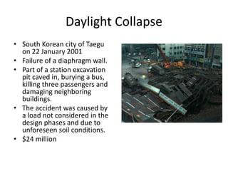 Daylight Collapse
• South Korean city of Taegu
on 22 January 2001
• Failure of a diaphragm wall.
• Part of a station excavation
pit caved in, burying a bus,
killing three passengers and
damaging neighboring
buildings.
• The accident was caused by
a load not considered in the
design phases and due to
unforeseen soil conditions.
• $24 million
 