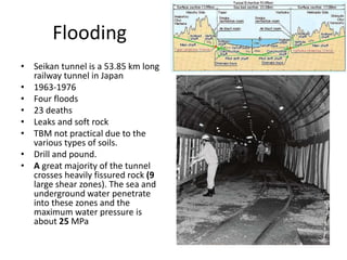 Flooding
• Seikan tunnel is a 53.85 km long
railway tunnel in Japan
• 1963-1976
• Four floods
• 23 deaths
• Leaks and soft rock
• TBM not practical due to the
various types of soils.
• Drill and pound.
• A great majority of the tunnel
crosses heavily fissured rock (9
large shear zones). The sea and
underground water penetrate
into these zones and the
maximum water pressure is
about 25 MPa
 