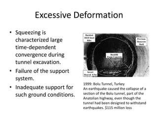 Excessive Deformation
• Squeezing is
characterized large
time-dependent
convergence during
tunnel excavation.
• Failure of the support
system.
• Inadequate support for
such ground conditions.
1999: Bolu Tunnel, Turkey
An earthquake caused the collapse of a
section of the Bolu tunnel, part of the
Anatolian highway, even though the
tunnel had been designed to withstand
earthquakes. $115 million loss
 