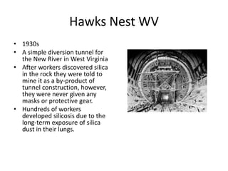 Hawks Nest WV
• 1930s
• A simple diversion tunnel for
the New River in West Virginia
• After workers discovered silica
in the rock they were told to
mine it as a by-product of
tunnel construction, however,
they were never given any
masks or protective gear.
• Hundreds of workers
developed silicosis due to the
long-term exposure of silica
dust in their lungs.
 