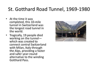 St. Gotthard Road Tunnel, 1969-1980
• At the time it was
completed, this 10-mile
tunnel in Switzerland was
the longest road tunnel in
the world.
• Tragically, 19 people died
working on the tunnel—
which was created to
connect central Switzerland
with Milan, Italy through
the Alps, providing a faster
and safer year-round
alternative to the winding
Gotthard Pass.
 