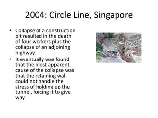 2004: Circle Line, Singapore
• Collapse of a construction
pit resulted in the death
of four workers plus the
collapse of an adjoining
highway.
• It eventually was found
that the most apparent
cause of the collapse was
that the retaining wall
could not handle the
stress of holding up the
tunnel, forcing it to give
way.
 