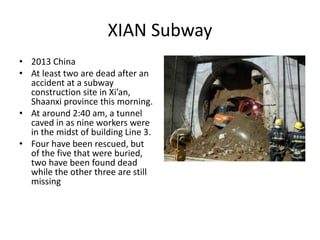 XIAN Subway
• 2013 China
• At least two are dead after an
accident at a subway
construction site in Xi’an,
Shaanxi province this morning.
• At around 2:40 am, a tunnel
caved in as nine workers were
in the midst of building Line 3.
• Four have been rescued, but
of the five that were buried,
two have been found dead
while the other three are still
missing
 
