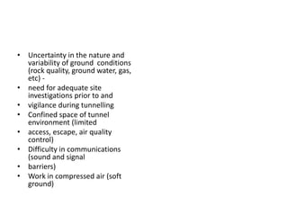 • Uncertainty in the nature and
variability of ground conditions
(rock quality, ground water, gas,
etc) -
• need for adequate site
investigations prior to and
• vigilance during tunnelling
• Confined space of tunnel
environment (limited
• access, escape, air quality
control)
• Difficulty in communications
(sound and signal
• barriers)
• Work in compressed air (soft
ground)
 