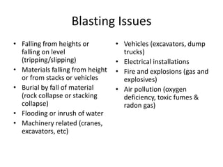 Blasting Issues
• Falling from heights or
falling on level
(tripping/slipping)
• Materials falling from height
or from stacks or vehicles
• Burial by fall of material
(rock collapse or stacking
collapse)
• Flooding or inrush of water
• Machinery related (cranes,
excavators, etc)
• Vehicles (excavators, dump
trucks)
• Electrical installations
• Fire and explosions (gas and
explosives)
• Air pollution (oxygen
deficiency, toxic fumes &
radon gas)
 