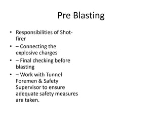 Pre Blasting
• Responsibilities of Shot-
firer
• – Connecting the
explosive charges
• – Final checking before
blasting
• – Work with Tunnel
Foremen & Safety
Supervisor to ensure
adequate safety measures
are taken.
 
