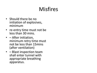 Misfires
• Should there be no
initiation of explosives,
minimum
• re-entry time must not be
less than 30 mins.
• – After initiation,
minimum retry time must
not be less than 15mins
(after ventilation)
• – Blast inspection team
shall enter tunnel with
appropriate breathing
apparatus.
 