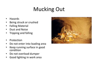 Mucking Out
• Hazards
• Being struck or crushed
• Falling Material
• Dust and Noise
• Tripping and falling
• Protection
• Do not enter into loading area
• Keep running surface in good
condition
• Do not overload dumper
• Good lighting in work area
 