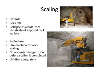 Scaling
• Hazards
• Rock fall
• Collapse as result from
instability of exposed rock
surface
• Protection
• Use machine for rock
scaling
• Do not enter danger zone
before scaling is completed
• Lighting adequately
 