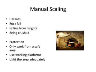 Manual Scaling
• Hazards
• Rock fall
• Falling from heights
• Being crushed
• Protection
• Only work from a safe
area
• Use working platforms
• Light the area adequately
 