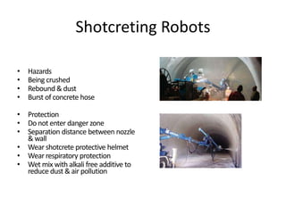 Shotcreting Robots
• Hazards
• Being crushed
• Rebound & dust
• Burst of concrete hose
• Protection
• Donot enter danger zone
• Separation distance between nozzle
& wall
• Wear shotcrete protective helmet
• Wear respiratory protection
• Wet mix with alkali free additive to
reduce dust & air pollution
 