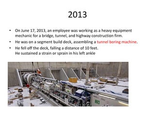 2013
• On June 17, 2013, an employee was working as a heavy equipment
mechanic for a bridge, tunnel, and highway construction firm.
• He was on a segment build deck, assembling a tunnel boring machine.
• He fell off the deck, falling a distance of 10 feet.
He sustained a strain or sprain in his left ankle
 