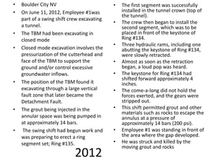 2012
• Boulder City NV
• On June 11, 2012, Employee #1was
part of a swing shift crew excavating
a tunnel.
• The TBM had been excavating in
closed mode
• Closed mode excavation involves the
pressurization of the cutterhead and
face of the TBM to support the
ground and/or control excessive
groundwater inflows.
• The position of the TBM found it
excavating through a large vertical
fault zone that later became the
Detachment Fault.
• The grout being injected in the
annular space was being pumped in
at approximately 14 bars.
• The swing shift had begun work and
was preparing to erect a ring
segment set; Ring #135.
• The first segment was successfully
installed in the tunnel crown (top of
the tunnel).
• The crew then began to install the
second segment, which was to be
placed in front of the keystone of
Ring #134.
• Three hydraulic rams, including one
abutting the keystone of Ring #134,
were slowly retracted.
• Almost as soon as the retraction
began, a loud pop was heard.
• The keystone for Ring #134 had
shifted forward approximately 4
inches.
• The come-a-long did not hold the
forces exerted, and the gears were
stripped out.
• This shift permitted grout and other
materials such as rocks to escape the
annulus at a pressure of
approximately 14 bars (200 psi).
• Employee #1 was standing in front of
the area where the gap developed.
• He was struck and killed by the
moving grout and rocks
 