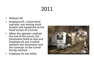 2011
• Webster NY
• Employee #1, a locomotive
operator, was moving muck
buckets and equipment to the
head section of a tunnel.
• When the operator reached
the end of the tunnel, the
locomotive failed to stop and
Employee #1 was crushed
between the locomotive and
the conveyor on the tunnel
boring machine.
• Employee #1 was killed.
 