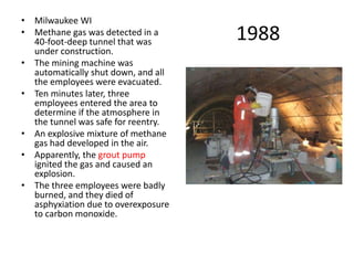 1988
• Milwaukee WI
• Methane gas was detected in a
40-foot-deep tunnel that was
under construction.
• The mining machine was
automatically shut down, and all
the employees were evacuated.
• Ten minutes later, three
employees entered the area to
determine if the atmosphere in
the tunnel was safe for reentry.
• An explosive mixture of methane
gas had developed in the air.
• Apparently, the grout pump
ignited the gas and caused an
explosion.
• The three employees were badly
burned, and they died of
asphyxiation due to overexposure
to carbon monoxide.
 