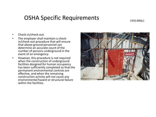 OSHA Specific Requirements
• Check-in/check-out.
• The employer shall maintain a check-
in/check-out procedure that will ensure
that above-ground personnel can
determine an accurate count of the
number of persons underground in the
event of an emergency.
• However, this procedure is not required
when the construction of underground
facilities designed for human occupancy
has been sufficiently completed so that the
permanent environmental controls are
effective, and when the remaining
construction activity will not cause any
environmental hazard or structural failure
within the facilities.
1926.800(c)
 