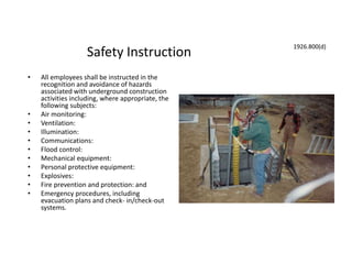 Safety Instruction
• All employees shall be instructed in the
recognition and avoidance of hazards
associated with underground construction
activities including, where appropriate, the
following subjects:
• Air monitoring:
• Ventilation:
• Illumination:
• Communications:
• Flood control:
• Mechanical equipment:
• Personal protective equipment:
• Explosives:
• Fire prevention and protection: and
• Emergency procedures, including
evacuation plans and check- in/check-out
systems.
1926.800(d)
 