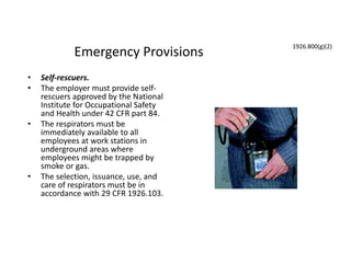 Emergency Provisions
• Self-rescuers.
• The employer must provide self-
rescuers approved by the National
Institute for Occupational Safety
and Health under 42 CFR part 84.
• The respirators must be
immediately available to all
employees at work stations in
underground areas where
employees might be trapped by
smoke or gas.
• The selection, issuance, use, and
care of respirators must be in
accordance with 29 CFR 1926.103.
1926.800(g)(2)
 