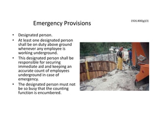 Emergency Provisions
• Designated person.
• At least one designated person
shall be on duty above ground
whenever any employee is
working underground.
• This designated person shall be
responsible for securing
immediate aid and keeping an
accurate count of employees
underground in case of
emergency.
• The designated person must not
be so busy that the counting
function is encumbered.
1926.800(g)(3)
 