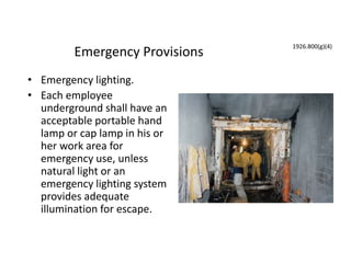 Emergency Provisions
• Emergency lighting.
• Each employee
underground shall have an
acceptable portable hand
lamp or cap lamp in his or
her work area for
emergency use, unless
natural light or an
emergency lighting system
provides adequate
illumination for escape.
1926.800(g)(4)
 