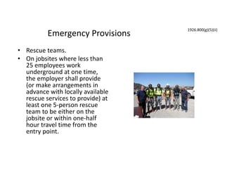 Emergency Provisions
• Rescue teams.
• On jobsites where less than
25 employees work
underground at one time,
the employer shall provide
(or make arrangements in
advance with locally available
rescue services to provide) at
least one 5-person rescue
team to be either on the
jobsite or within one-half
hour travel time from the
entry point.
1926.800(g)(5)(ii)
 