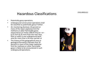 Hazardous Classifications
• Potentially gassy operations.
• Underground construction operations shall
be classified as potentially gassy if either:
• Air monitoring discloses 10 percent or
more of the lower explosive limit for
methane or other flammable gases
measured at 12 inches (304.8 mm) to + or -
0.25 inch (6.35 mm) from the roof, face,
floor or walls in any underground work
area for more than a 24-hour period: or
• The history of the geographical area or
geological formation indicates that 10
percent or more of the lower explosive
limit for methane or other flammable
gases is likely to be encountered in such
underground operations.
1926.800(h)(1)
 