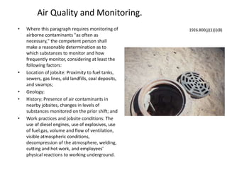 Air Quality and Monitoring.
• Where this paragraph requires monitoring of
airborne contaminants "as often as
necessary," the competent person shall
make a reasonable determination as to
which substances to monitor and how
frequently monitor, considering at least the
following factors:
• Location of jobsite: Proximity to fuel tanks,
sewers, gas lines, old landfills, coal deposits,
and swamps;
• Geology:
• History: Presence of air contaminants in
nearby jobsites, changes in levels of
substances monitored on the prior shift; and
• Work practices and jobsite conditions: The
use of diesel engines, use of explosives, use
of fuel gas, volume and flow of ventilation,
visible atmospheric conditions,
decompression of the atmosphere, welding,
cutting and hot work, and employees'
physical reactions to working underground.
1926.800(j)(1)(i)(B)
 
