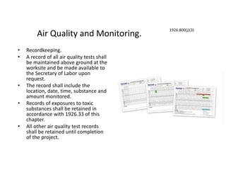 Air Quality and Monitoring.
• Recordkeeping.
• A record of all air quality tests shall
be maintained above ground at the
worksite and be made available to
the Secretary of Labor upon
request.
• The record shall include the
location, date, time, substance and
amount monitored.
• Records of exposures to toxic
substances shall be retained in
accordance with 1926.33 of this
chapter.
• All other air quality test records
shall be retained until completion
of the project.
1926.800(j)(3)
 