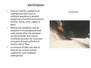 Ventilation
• Fresh air shall be supplied to all
underground work areas in
sufficient quantities to prevent
dangerous or harmful accumulation
of dusts, fumes, mists, vapors or
gases.
• Mechanical ventilation shall be
provided in all underground work
areas except when the employer
can demonstrate that natural
ventilation provides the necessary
air quality through sufficient air
volume and air flow.
• A minimum of 200 cubic feet of
fresh air per minute shall be
supplied for each employee
underground.
1926.800(k)(1)
 