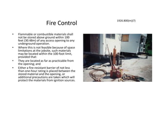 Fire Control
• Flammable or combustible materials shall
not be stored above ground within 100
feet (30.48m) of any access opening to any
underground operation.
• Where this is not feasible because of space
limitations at the jobsite, such materials
may be located within the 100-foot limit,
provided that:
• They are located as far as practicable from
the opening; and
• Either a fire-resistant barrier of not less
than one-hour rating is placed between the
stored material and the opening, or
additional precautions are taken which will
protect the materials from ignition sources.
1926.800(m)(7)
 